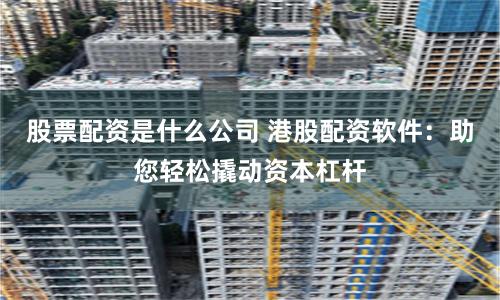 股票配资是什么公司 港股配资软件：助您轻松撬动资本杠杆