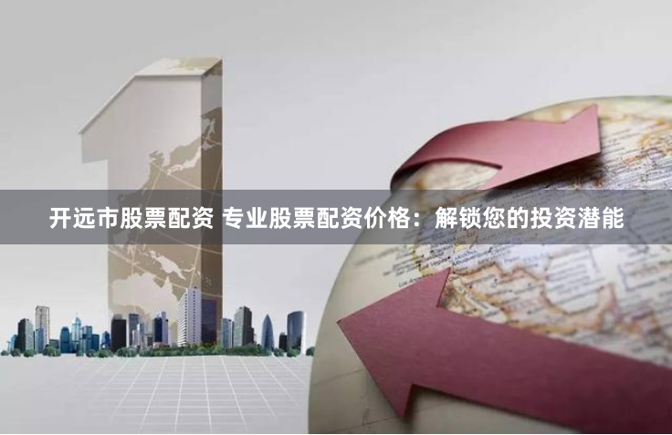 开远市股票配资 专业股票配资价格：解锁您的投资潜能