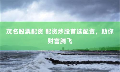 茂名股票配资 配资炒股首选配资，助你财富腾飞