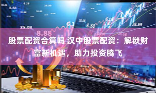 股票配资合算吗 汉中股票配资：解锁财富新机遇，助力投资腾飞
