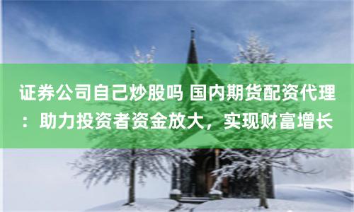 证券公司自己炒股吗 国内期货配资代理：助力投资者资金放大，实现财富增长