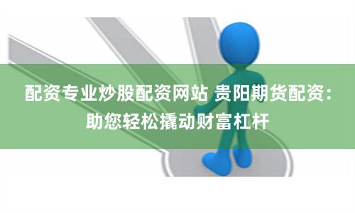 配资专业炒股配资网站 贵阳期货配资：助您轻松撬动财富杠杆