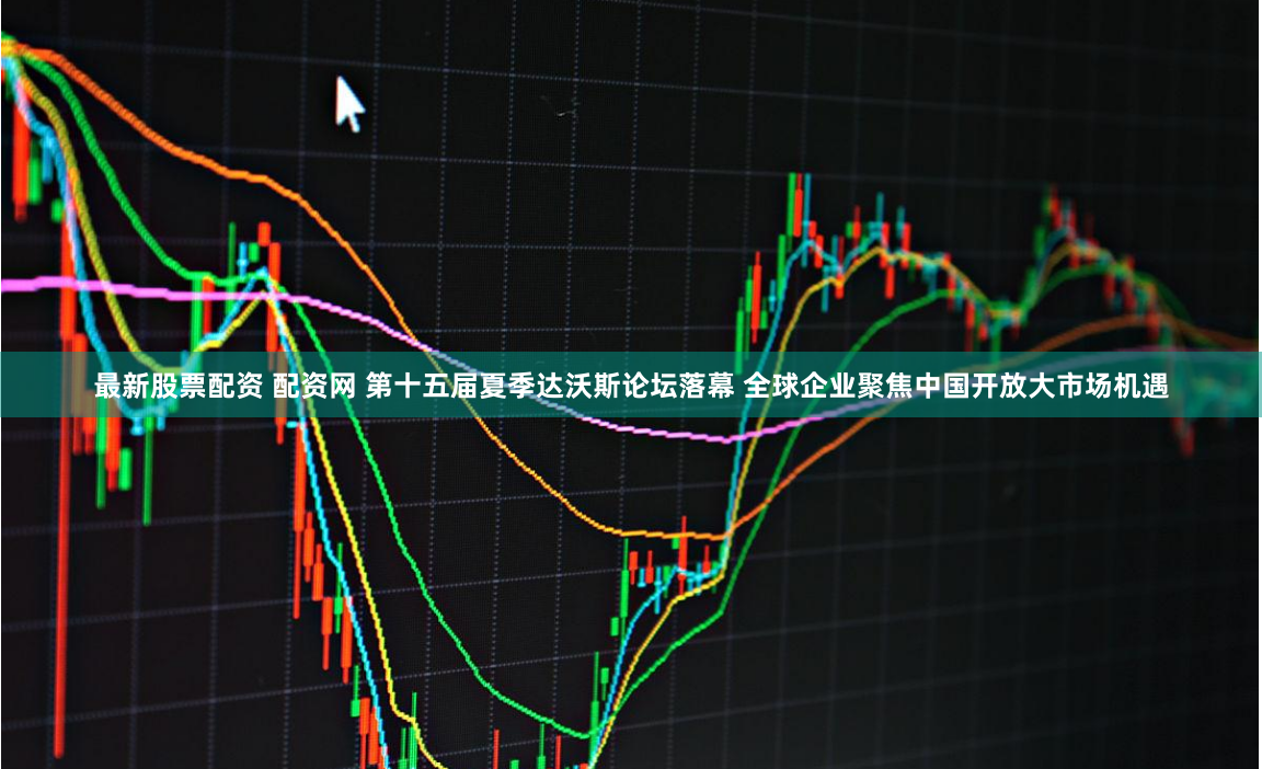 最新股票配资 配资网 第十五届夏季达沃斯论坛落幕 全球企业聚焦中国开放大市场机遇