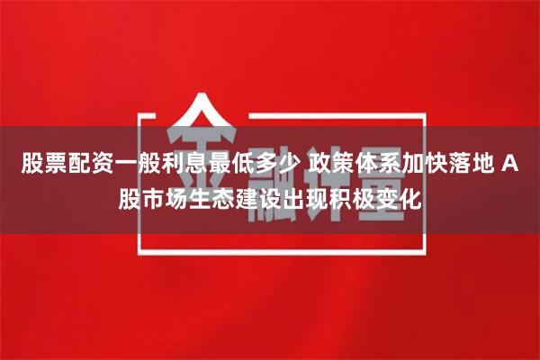 股票配资一般利息最低多少 政策体系加快落地 A股市场生态建设出现积极变化