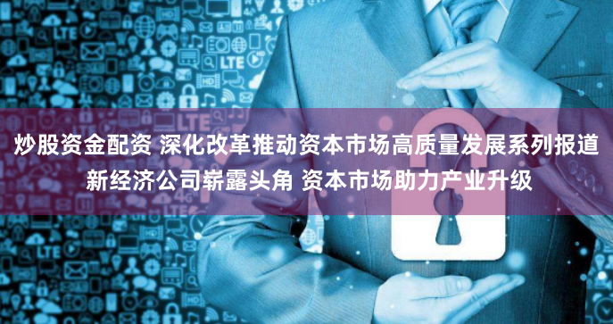 炒股资金配资 深化改革推动资本市场高质量发展系列报道 新经济公司崭露头角 资本市场助力产业升级