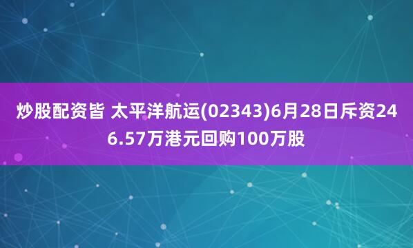 炒股配资皆 太平洋航运(02343)6月28日斥资246.57万港元回购100万股