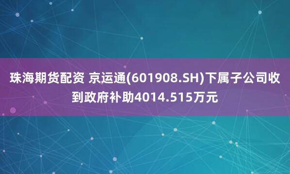 珠海期货配资 京运通(601908.SH)下属子公司收到政府补助4014.515万元