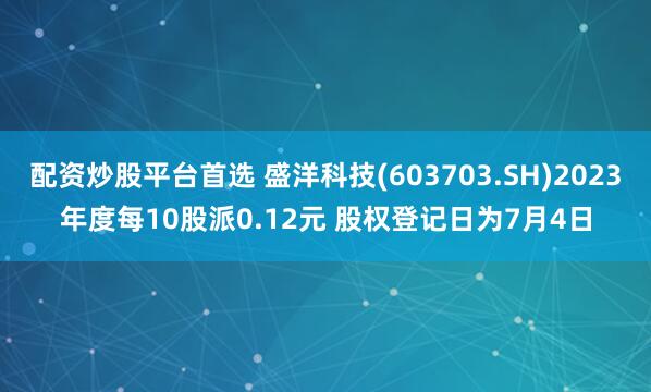 配资炒股平台首选 盛洋科技(603703.SH)2023年度每10股派0.12元 股权登记日为7月4日