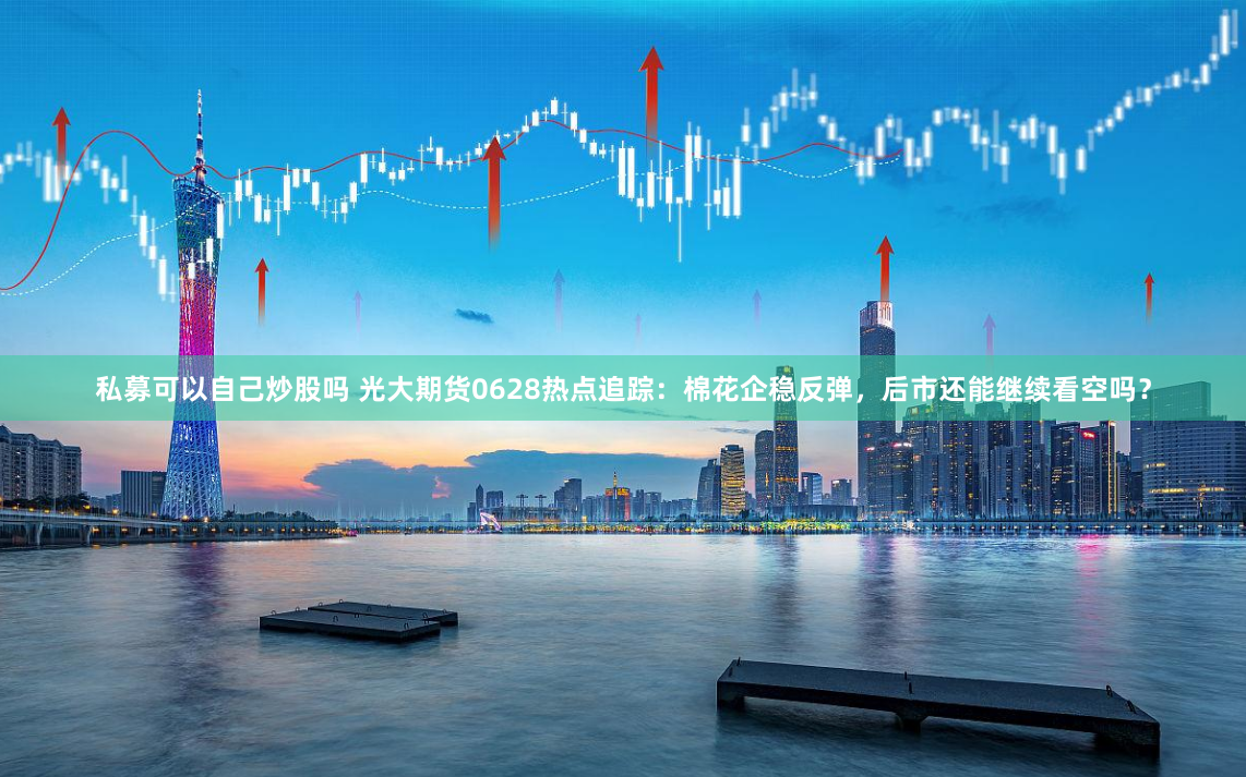私募可以自己炒股吗 光大期货0628热点追踪：棉花企稳反弹，后市还能继续看空吗？