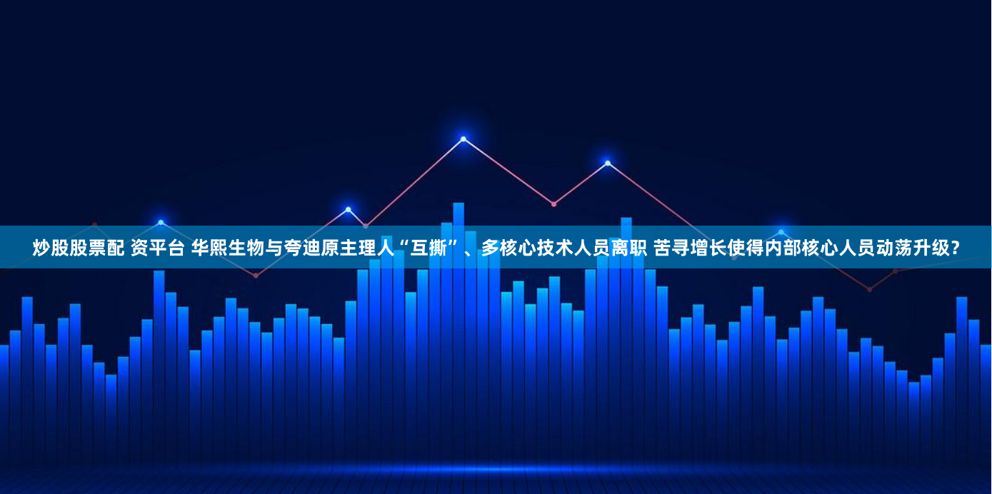 炒股股票配 资平台 华熙生物与夸迪原主理人“互撕”、多核心技术人员离职 苦寻增长使得内部核心人员动荡升级？