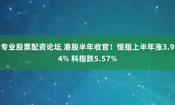 专业股票配资论坛 港股半年收官！恒指上半年涨3.94% 科指跌5.57%