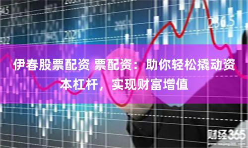 伊春股票配资 票配资：助你轻松撬动资本杠杆，实现财富增值