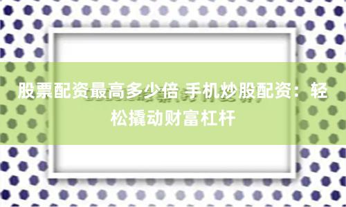 股票配资最高多少倍 手机炒股配资：轻松撬动财富杠杆